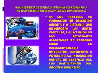 Una Experiencia de Trabajo a Distancia incorporando la Videoconferencia Interactiva (Trabajo en videogrupo) En los procesos de formación en Educación Abierta y a Distancia que incorporan las Redes Digitales, la inclusión en las actividades académicas de recursos como la videoconferencia interactiva contribuye a potenciar la interacción virtual en beneficio del los participantes del proceso educativo.