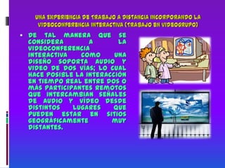 Una Experiencia de Trabajo a Distancia incorporando la Videoconferencia Interactiva (Trabajo en videogrupo)De tal manera que se considera a la videoconferencia interactiva como una diseño soporta audio y video de dos vías; lo cual hace posible la interacción en tiempo real entre dos o más participantes remotos que intercambian señales de audio y vídeo desde distintos lugares que pueden estar en sitios geográficamente muy distantes.