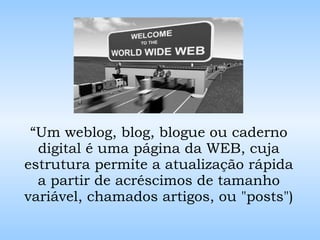 “ Um weblog, blog, blogue ou caderno digital é uma página da WEB ,  cuja estrutura permite a atualização rápida a partir de acréscimos de tamanho variável, chamados artigos, ou "posts") 