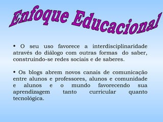 Enfoque Educacional  O seu uso favorece a interdisciplinaridade através do diálogo com outras formas  do saber, construindo-se redes sociais e de saberes. Os blogs abrem novos canais de comunicação entre alunos e professores, alunos e comunidade e alunos e o mundo favorecendo sua aprendizagem tanto curricular quanto tecnológica. 