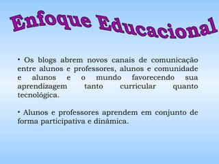 Enfoque Educacional  Os blogs abrem novos canais de comunicação entre alunos e professores, alunos e comunidade e alunos e o mundo favorecendo sua aprendizagem tanto curricular quanto tecnológica. Alunos e professores aprendem em conjunto de forma participativa e dinâmica. 