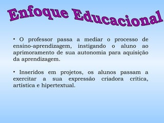 Enfoque Educacional  O professor passa a mediar o processo de ensino-aprendizagem, instigando o aluno ao aprimoramento de sua autonomia para aquisição da aprendizagem. Inseridos em projetos, os alunos passam a exercitar a sua expressão criadora crítica, artística e hipertextual. 