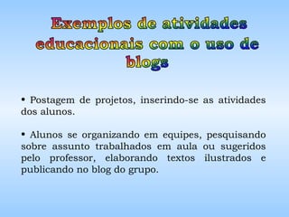 Postagem de projetos, inserindo-se as atividades dos alunos. Alunos se organizando em equipes, pesquisando sobre assunto trabalhados em aula ou sugeridos pelo professor, elaborando textos ilustrados e publicando no blog do grupo. 