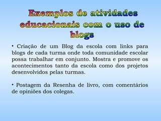 Criação de um Blog da escola com links para blogs de cada turma onde toda comunidade escolar possa trabalhar em conjunto. Mostra e promove os acontecimentos tanto da escola como dos projetos desenvolvidos pelas turmas. Postagem da Resenha de livro, com comentários de opiniões dos colegas. 