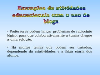 Professores podem lançar problemas de raciocínio lógico, para que colaborativamente a turma chegue a uma solução.  Há muitos temas que podem ser tratados, dependendo da criatividades e a faixa etária dos alunos.  