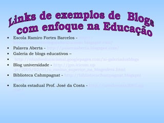 Escola Ramiro Fortes Barcelos -  http :// lereescrevertecnologiasdaeducacao . blogspot .com/   Palavra Aberta -  http :// palavraaberta . blogspot .com/ Galeria de blogs educativos – http :// nbinfoeducacional . googlepages .com/ xi - galeriadosblogs   Blog universidade -  http :// jpn . icicom . up .pt/2005/02/01/o_ensino_superior_na_ blogosfera . html Biblioteca Cahmpagnat -  http :// bibliotecachampagnat . blogspot .com/ Escola estadual Prof. José da Costa -  http ://josedacosta2005. zip .net/   Links de exemplos de  Blogs com enfoque na Educação 