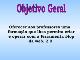 Oferecer aos professores uma formação que lhes permita criar e operar com a ferramenta  blog  da web. 2.0. Objetivo Geral 
