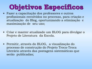 Fazer a capacitação dos professores e outros profissionais envolvidos no processo, para criação e atualização  do Blog, oportunizando a otimização  e maximização de  seu uso;  Criar e manter atualizado um BLOG para divulgar o Projeto de Literatura  da Escola. Permitir, através do BLOG,  a visualização do processo de construção do Projeto Troca-Troca Literário através das postagens sistemáticas que serão  publicadas; Objetivos Específicos 