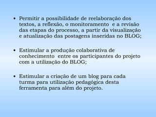 Permitir a possibilidade de reelaboração dos textos, a reflexão, o monitoramento  e a revisão das etapas do processo, a partir da visualização e atualização das postagens inseridas no BLOG; Estimular a produção colaborativa de conhecimento  entre os participantes do projeto com a utilização do BLOG; Estimular a criação de um blog para cada turma para utilização pedagógica desta ferramenta para além do projeto. 