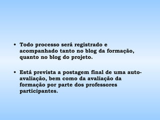 Todo processo será registrado e acompanhado tanto no blog da formação, quanto no blog do projeto. Está prevista a postagem final de uma auto-avaliação, bem como da avaliação da formação por parte dos professores participantes. 