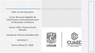 Web 2.0 Uso Educativo
Curso: Recursos Digitales de
Información y Comunicación para
la Educación a Distancia
Asesor: Mtro. Horacio Durán
Macedo
Estudiante: Patricio González Solis
Actividad: 5
Fecha: Marzo 05, 2020.
 