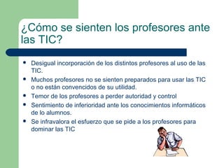 ¿Cómo se sienten los profesores ante
las TIC?
   Desigual incorporación de los distintos profesores al uso de las
    TIC.
   Muchos profesores no se sienten preparados para usar las TIC
    o no están convencidos de su utilidad.
   Temor de los profesores a perder autoridad y control
   Sentimiento de inferioridad ante los conocimientos informáticos
    de lo alumnos.
   Se infravalora el esfuerzo que se pide a los profesores para
    dominar las TIC
 