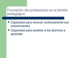 Formación del profesorado en el ámbito
pedagógico

 Capacidad para renovar continuamente sus
  conocimientos
 Capacidad para enseñar a los alumnos a
  aprender
 