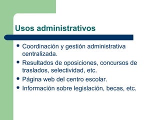 Usos administrativos

 Coordinación   y gestión administrativa
  centralizada.
 Resultados de oposiciones, concursos de
  traslados, selectividad, etc.
 Página web del centro escolar.
 Información sobre legislación, becas, etc.
 