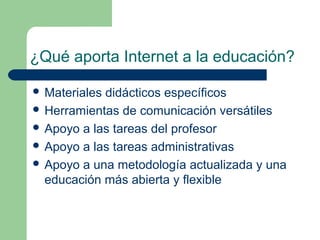 ¿Qué aporta Internet a la educación?

 Materialesdidácticos específicos
 Herramientas de comunicación versátiles
 Apoyo a las tareas del profesor
 Apoyo a las tareas administrativas
 Apoyo a una metodología actualizada y una
  educación más abierta y flexible
 