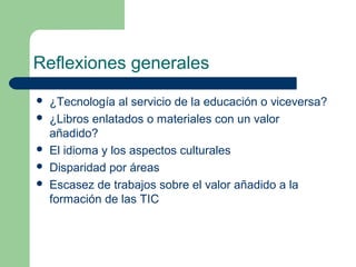 Reflexiones generales
   ¿Tecnología al servicio de la educación o viceversa?
   ¿Libros enlatados o materiales con un valor
    añadido?
   El idioma y los aspectos culturales
   Disparidad por áreas
   Escasez de trabajos sobre el valor añadido a la
    formación de las TIC
 