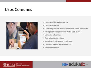 Usos Comunes
 Lectura de libros electrónicos
 Lectura de cómics
 Consulta y edición de documentos de suites ofimáticas
 Navegación web (mediante Wi-Fi, USB o 3G)
 Llamadas telefónicas
 Reproducción de música
 Visualización de vídeos y películas.
 Cámara fotográfica y de vídeo HD
 Videoconferencias
 