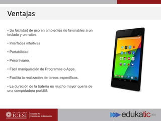 Ventajas
• Su facilidad de uso en ambientes no favorables a un
teclado y un ratón.
• Interfaces intuitivas
• Portabilidad
• Peso liviano.
• Fácil manipulación de Programas o Apps.
• Facilita la realización de tareas específicas.
• La duración de la batería es mucho mayor que la de
una computadora portátil.
 