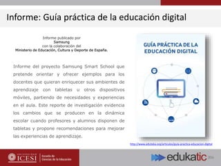 Informe: Guía práctica de la educación digital
Informe del proyecto Samsung Smart School que
pretende orientar y ofrecer ejemplos para los
docentes que quieran enriquecer sus ambientes de
aprendizaje con tabletas u otros dispositivos
móviles, partiendo de necesidades y experiencias
en el aula. Este reporte de investigación evidencia
los cambios que se producen en la dinámica
escolar cuando profesores y alumnos disponen de
tabletas y propone recomendaciones para mejorar
las experiencias de aprendizaje.
http://www.eduteka.org/articulos/guia-practica-educacion-digital
Informe publicado por
Samsung
con la colaboración del
Ministerio de Educación, Cultura y Deporte de España.
 