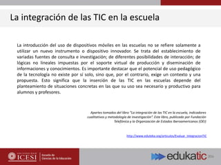 La introducción del uso de dispositivos móviles en las escuelas no se refiere solamente a
utilizar un nuevo instrumento o dispositivo innovador. Se trata del establecimiento de
variadas fuentes de consulta e investigación; de diferentes posibilidades de interacción; de
lógicas no lineales impuestas por el soporte virtual de producción y diseminación de
informaciones y conocimientos. Es importante destacar que el potencial de uso pedagógico
de la tecnología no existe por sí solo, sino que, por el contrario, exige un contexto y una
propuesta. Esto significa que la inserción de las TIC en las escuelas depende del
planteamiento de situaciones concretas en las que su uso sea necesario y productivo para
alumnos y profesores.
Apartes tomados del libro “La integración de las TIC en la escuela, indicadores
cualitativos y metodología de investigación”. Este libro, publicado por Fundación
Telefónica y la Organización de Estados Iberoamericanos (OEI)
La integración de las TIC en la escuela
http://www.eduteka.org/articulos/Evaluar_IntegracionTIC
 
