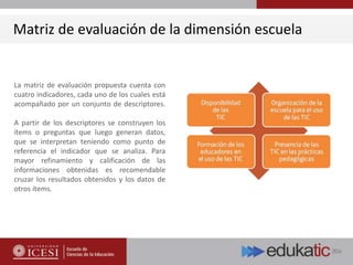 Matriz de evaluación de la dimensión escuela
La matriz de evaluación propuesta cuenta con
cuatro indicadores, cada uno de los cuales está
acompañado por un conjunto de descriptores.
A partir de los descriptores se construyen los
ítems o preguntas que luego generan datos,
que se interpretan teniendo como punto de
referencia el indicador que se analiza. Para
mayor refinamiento y calificación de las
informaciones obtenidas es recomendable
cruzar los resultados obtenidos y los datos de
otros ítems.
 