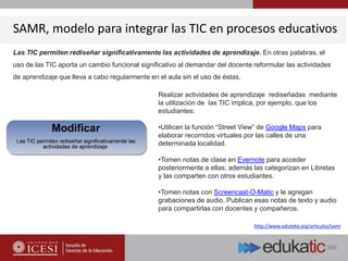 SAMR, modelo para integrar las TIC en procesos educativos
http://www.eduteka.org/articulos/samr
Las TIC permiten rediseñar significativamente las actividades de aprendizaje. En otras palabras, el
uso de las TIC aporta un cambio funcional significativo al demandar del docente reformular las actividades
de aprendizaje que lleva a cabo regularmente en el aula sin el uso de éstas.
Realizar actividades de aprendizaje rediseñadas mediante
la utilización de las TIC implica, por ejemplo, que los
estudiantes:
•Utilicen la función “Street View” de Google Maps para
elaborar recorridos virtuales por las calles de una
determinada localidad.
•Tomen notas de clase en Evernote para acceder
posteriormente a ellas; además las categorizan en Libretas
y las comparten con otros estudiantes.
•Tomen notas con Screencast-O-Matic y le agregan
grabaciones de audio. Publican esas notas de texto y audio
para compartirlas con docentes y compañeros.
 