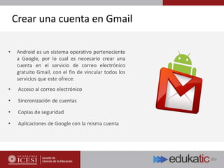 Crear una cuenta en Gmail
• Android es un sistema operativo perteneciente
a Google, por lo cual es necesario crear una
cuenta en el servicio de correo electrónico
gratuito Gmail, con el fin de vincular todos los
servicios que este ofrece:
• Acceso al correo electrónico
• Sincronización de cuentas
• Copias de seguridad
• Aplicaciones de Google con la misma cuenta
 