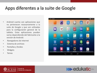 Apps diferentes a la suite de Google
• Android cuenta con aplicaciones que
no pertenecen necesariamente a la
suite de Google y que son utilizadas
para la configuración general de la
tableta. Estas aplicaciones pueden
varias dependiendo del fabricante o la
versión de Android:
• Navegadores de Internet
• Sistema de archivos
• Pantallas y fondos
• Widgets
• Temas
 