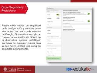 Puede crear copias de seguridad
de la configuración y de otros datos
asociados con una o más cuentas
de Google. Si necesitas reemplazar
o volver a los ajustes de fábrica de
tu dispositivo, puedes restablecer
los datos de cualquier cuenta para
la que hayas creado una copia de
seguridad anteriormente.
Copia Seguridad y
Restablecer
 
