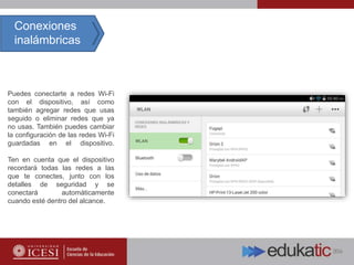 Puedes conectarte a redes Wi-Fi
con el dispositivo, así como
también agregar redes que usas
seguido o eliminar redes que ya
no usas. También puedes cambiar
la configuración de las redes Wi-Fi
guardadas en el dispositivo.
Ten en cuenta que el dispositivo
recordará todas las redes a las
que te conectes, junto con los
detalles de seguridad y se
conectará automáticamente
cuando esté dentro del alcance.
Conexiones
inalámbricas
 
