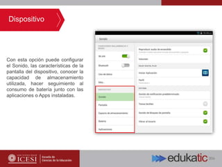 Con esta opción puede configurar
el Sonido, las características de la
pantalla del dispositivo, conocer la
capacidad de almacenamiento
utilizada, hacer seguimiento al
consumo de batería junto con las
aplicaciones o Apps instaladas.
Dispositivo
 