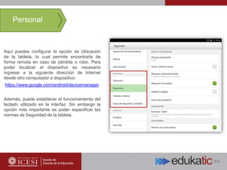 Aquí puedes configurar la opción de Ubicación
de la tableta, lo cual permite encontrarla de
forma remota en caso de pérdida o robo. Para
poder localizar el dispositivo es necesario
ingresar a la siguiente dirección de Internet
desde otro computador o dispositivo:
https://www.google.com/android/devicemanager
Además, puede establecer el funcionamiento del
teclado utilizado en la interfaz. Sin embargo la
opción más importante es poder especificar las
normas de Seguridad de la tableta.
Personal
 