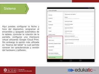 Aquí puedes configurar la fecha y
hora del dispositivo, programar el
encendido y apagado automático de
la tableta, controlar la rotación de la
pantalla, configurar una impresora
virtual utilizando Google Cloud Print.
Sin embargo la opción más utilizada
es “Acerca del tablet” la cual permite
conocer las características y versión
del hardware y software.
Sistema
 
