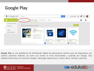 Google Play
Google Play es una plataforma de distribución digital de aplicaciones móviles para los dispositivos con
sistema operativo Android, así como una tienda en línea desarrollada y operada por Google. Ésta
plataforma permite a los usuarios navegar y descargar aplicaciones, música, libros, revistas y películas.
 