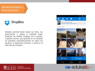 DropBox
Dropbox permite llevar todas tus fotos, tus
documentos y videos a cualquier lugar.
Después de instalar Dropbox en tu equipo,
cualquier archivo que guardes en tu Dropbox
se guardará automáticamente en todos tus
equipos, tu dispositivo Android, y hasta en el
sitio web de Dropbox.
Almacenamiento y
Sincronización
 