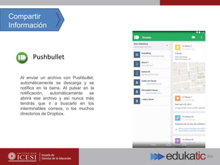 Pushbullet
Compartir
Información
Al enviar un archivo con Pushbullet,
automáticamente se descarga y se
notifica en la barra. Al pulsar en la
notificación, automáticamente se
abrirá ese archivo y así nunca más
tendrás que ir a buscarlo en los
interminables correos, o los muchos
directorios de Dropbox.
 