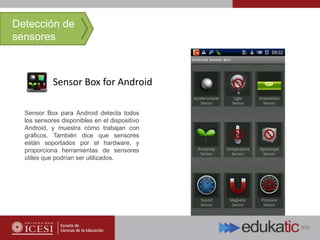 Sensor Box for Android
Detección de
sensores
Sensor Box para Android detecta todos
los sensores disponibles en el dispositivo
Android, y muestra cómo trabajan con
gráficos. También dice que sensores
están soportados por el hardware, y
proporciona herramientas de sensores
útiles que podrían ser utilizados.
 