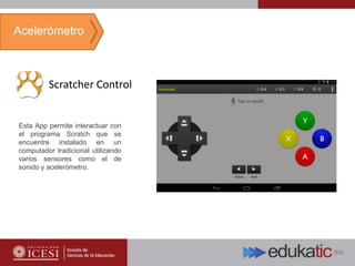 Scratcher Control
Esta App permite interactuar con
el programa Scratch que se
encuentre instalado en un
computador tradicional utilizando
varios sensores como el de
sonido y acelerómetro.
Acelerómetro
 