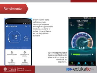 Rendimiento
Clean Master es la
aplicación más
descargada que se
encarga de optimizar la
memoria, acelerar y
actuar como antivirus
en los dispositivos
Android.
Speedtest para probar
tu conexión fácilmente
y con solo un toque en
menos de 30
segundos.
 