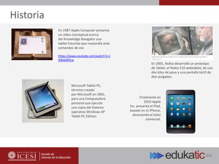 En 2001, Nokia desarrolló un prototipo
de Tablet, el Nokia 510 webtablet, de casi
dos kilos de peso y una pantalla táctil de
diez pulgadas.
En 1987 Apple Computer presenta
un vídeo conceptual acerca
del Knowledge Navigator una
tablet futurista que respondía ante
comandos de voz
https://www.youtube.com/watch?v=J
IE8xk6Rl1w
Microsoft Tablet PC,
término creado
por Microsoft en 2001,
para una Computadora
personal que ejecute
una copia del Sistema
operativo Windows XP
Tablet PC Edition.
Finalmente en
2010 Apple
Inc. presenta el iPad,
basado en el iPhone,
alcanzando el éxito
comercial.
Historia
 