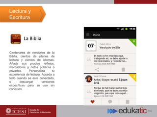 La Biblia
Centenares de versiones de la
Biblia, cientos de planes de
lectura y cientos de idiomas.
Añada sus propios reflejos,
marcadores y notas públicas o
privadas. Personaliza tu
experiencia de lectura. Acceda a
todo cuando se este conectado,
o descargar versiones
específicas para su uso sin
conexión.
Lectura y
Escritura
 