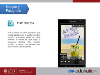 Pixlr Express
Pixlr Express es una aplicacion que
ayuda rápidamente a ajustar, cambiar
tamaño, y arreglar todas las fotos,
eliminar el efecto de ojos rojos, y
blanquear dientes. Elija efectos,
bordes, y capas decorativas para
personalizar sus imágenes.
Imagen y
Fotografía
 
