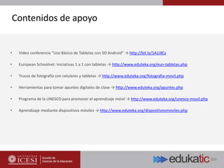 Contenidos de apoyo
• Vídeo conferencia “Uso Básico de Tabletas con SO Android” → http://bit.ly/1A1iXCs
• European Schoolnet: Iniciativas 1 a 1 con tabletas → http://www.eduteka.org/eun-tabletas.php
• Trucos de fotografía con celulares y tabletas → http://www.eduteka.org/fotografia-movil.php
• Herramientas para tomar apuntes digitales de clase → http://www.eduteka.org/apuntes.php
• Programa de la UNESCO para promover el aprendizaje móvil → http://www.eduteka.org/unesco-movil.php
• Aprendizaje mediante dispositivos móviles → http://www.eduteka.org/dispositivosmoviles.php
 