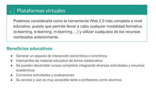 5 Plataformas virtuales
Podemos considerarla como la herramienta Web 2.0 más completa a nivel
educativo, puesto que permite llevar a cabo cualquier modalidad formativa
(e-learning, b-learning, m-learning,…) y utilizar cualquiera de los recursos
nombrados anteriormente.
● Generar un espacio de interacción asincrónica o sincrónica
● Intercambio de material educativo de forma colaborativa
● Se pueden desarrollar cursos completos integrando diversas actividades y recursos
académicos
● Concentra actividades y evaluaciones
● Su acceso y uso es muy accesible tanto a profesores como alumnos
Beneficios educativos
 