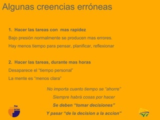 Algunas creencias erróneas

 1. Hacer las tareas con mas rapidez
 Bajo presión normalmente se producen mas errores.
 Hay menos tiempo para pensar, planificar, reflexionar


 2. Hacer las tareas, durante mas horas
 Desaparece el “tiempo personal”
 La mente es “menos clara”

                    No importa cuanto tiempo se “ahorre”
                       Siempre habrá cosas por hacer
                       Se deben “tomar decisiones”
                   Y pasar “de la decision a la accion”
 