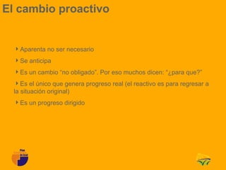 El cambio proactivo


  Aparenta no ser necesario
  Se anticipa
  Es un cambio “no obligado”. Por eso muchos dicen: “¿para que?”
  Es el único que genera progreso real (el reactivo es para regresar a
  la situación original)
  Es un progreso dirigido
 
