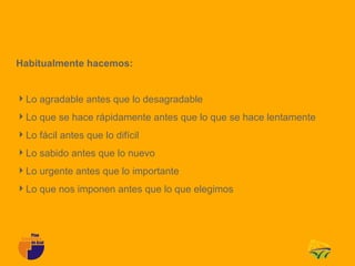 Habitualmente hacemos:


Lo agradable antes que lo desagradable
Lo que se hace rápidamente antes que lo que se hace lentamente
Lo fácil antes que lo difícil
Lo sabido antes que lo nuevo
Lo urgente antes que lo importante
Lo que nos imponen antes que lo que elegimos
 