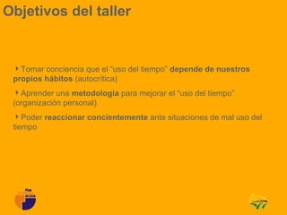 Objetivos del taller


 Tomar conciencia que el “uso del tiempo” depende de nuestros
 propios hábitos (autocrítica)
 Aprender una metodología para mejorar el “uso del tiempo”
 (organización personal)
 Poder reaccionar concientemente ante situaciones de mal uso del
 tiempo
 