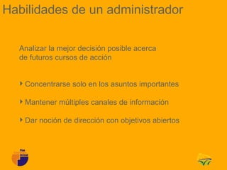 Habilidades de un administrador

  Analizar la mejor decisión posible acerca
  de futuros cursos de acción


  Concentrarse solo en los asuntos importantes

  Mantener múltiples canales de información

  Dar noción de dirección con objetivos abiertos
 