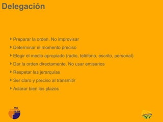 Delegación


 Preparar la orden. No improvisar
 Determinar el momento preciso
 Elegir el medio apropiado (radio, teléfono, escrito, personal)
 Dar la orden directamente. No usar emisarios
 Respetar las jerarquías
 Ser claro y preciso al transmitir
 Aclarar bien los plazos
 